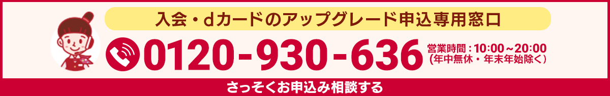 入会・dカード GOLDへのアップグレード申込専用窓口 0120-930-636 営業時間：10:00～20:00（年中無休・年末年始除く） さっそくお申込み相談する