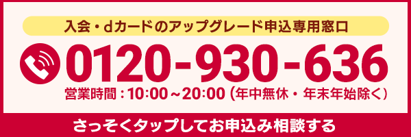 入会・dカード GOLDへのアップグレード申込専用窓口 0120-930-636 営業時間：10:00～20:00（年中無休・年末年始除く） さっそくお申込み相談する